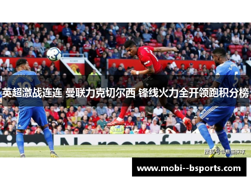 英超激战连连 曼联力克切尔西 锋线火力全开领跑积分榜 英超激战连连 曼联力克切尔西 锋线火力全开领跑积分榜