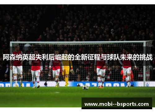 阿森纳英超失利后崛起的全新征程与球队未来的挑战 阿森纳英超失利后崛起的全新征程与球队未来的挑战