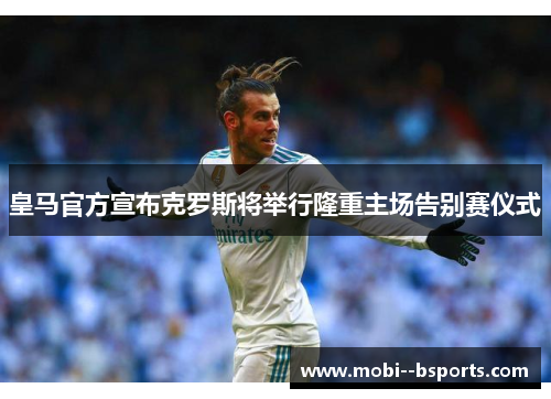 皇马官方宣布克罗斯将举行隆重主场告别赛仪式