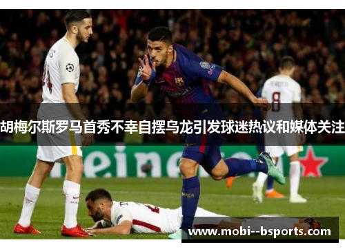 胡梅尔斯罗马首秀不幸自摆乌龙引发球迷热议和媒体关注